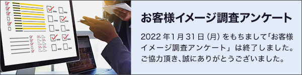 お客様イメージ調査アンケート/2022年1月31日(月)をもちまして「お客様イメージ調査アンケート」は終了しました。ご協力頂き、誠にありがとうございました。