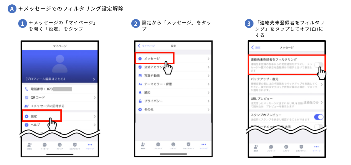 A+メッセージでのフィルタリング設定解除 1.+メッセージの「マイページ」を開く「設定」をタップ 2.設定から「メッセージ」をタップ 3.「連絡先未登録者をフィルタリング」をタップしてオフ(白)にする