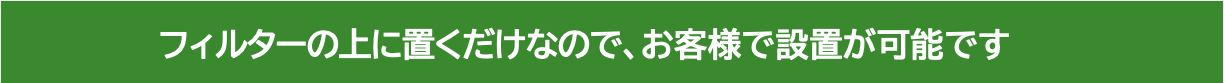 フィルターの上に置くだけなので、お客様で設置が可能です