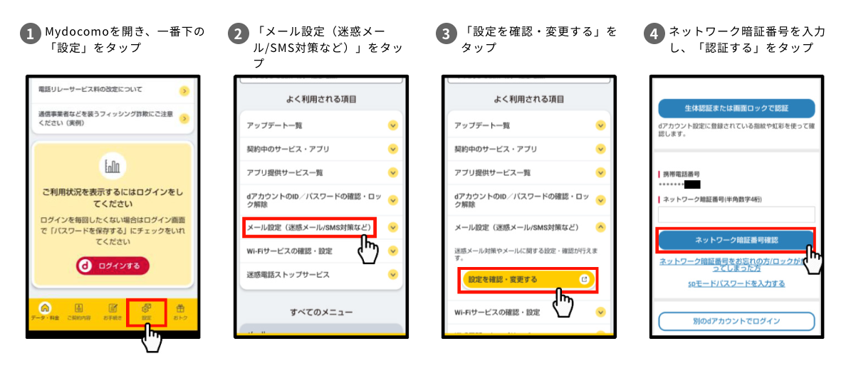 1.Mydocomoを開き、一番下の「設定」をタップ 2.「メール設定(迷惑メール/SMS対策など)」をタップ 3.「設定を確認・変更する」をタップ 4.ネットワーク暗証番号を入力し、「認証する」をタップ