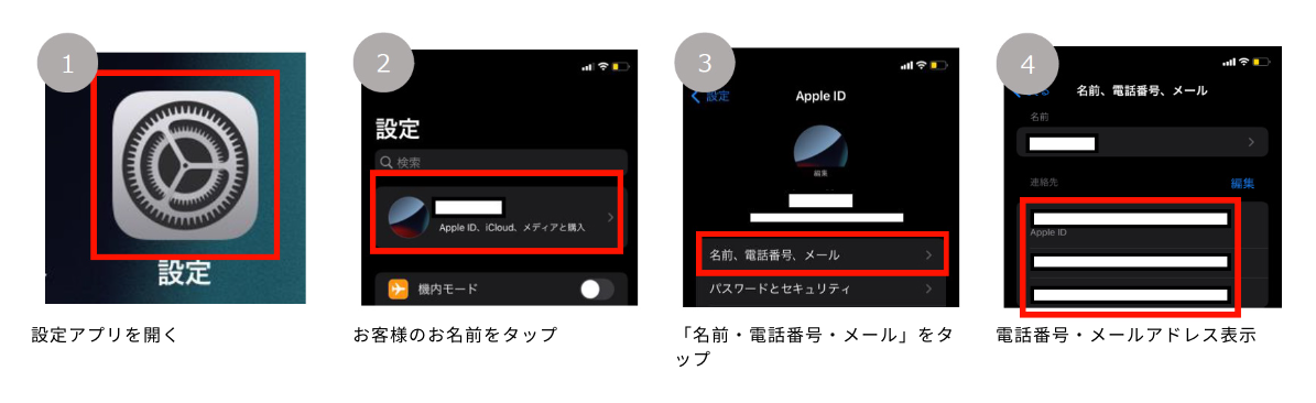 1.設定アプリを開く 2.お客様のお名前をタップ 3.「名前・電話番号・メール」をタップ 4.電話番号・メールアドレス表示